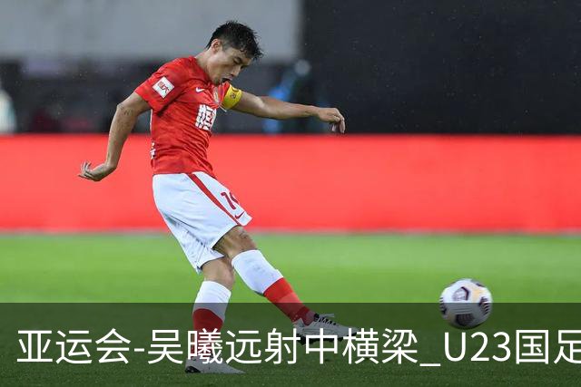 亚运会-吴曦远射中横梁 U23国足0-0憾平伊朗暂列次席